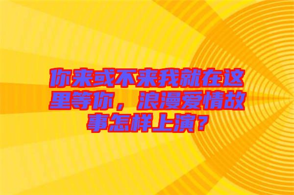 你來(lái)或不來(lái)我就在這里等你，浪漫愛(ài)情故事怎樣上演？