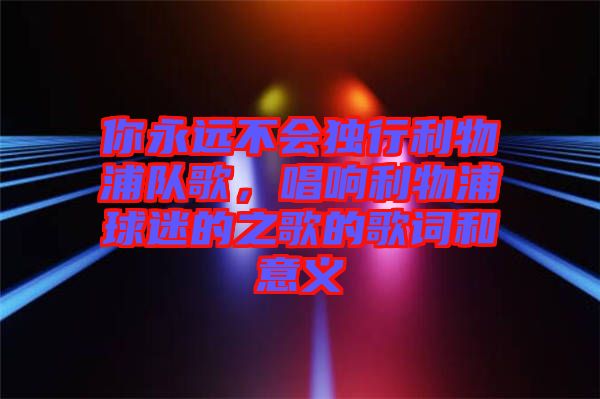 你永遠(yuǎn)不會(huì)獨(dú)行利物浦隊(duì)歌，唱響利物浦球迷的之歌的歌詞和意義