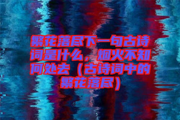 繁花落盡下一句古詩詞是什么，煙火不知何處去（古詩詞中的繁花落盡）