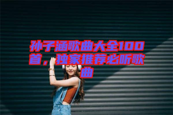 孫子涵歌曲大全100首，獨家推薦必聽歌曲