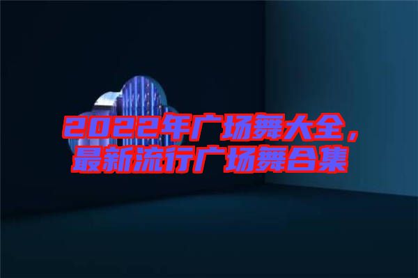 2022年廣場舞大全，最新流行廣場舞合集