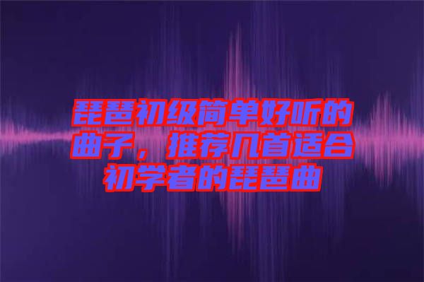 琵琶初級簡單好聽的曲子，推薦幾首適合初學者的琵琶曲