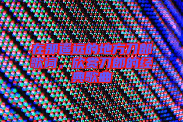 在那遙遠(yuǎn)的地方刀郎歌詞，欣賞刀郎的經(jīng)典歌曲
