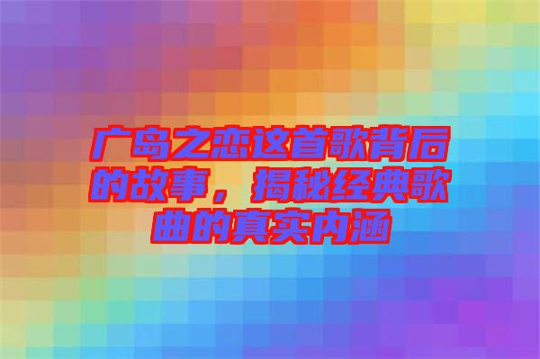 廣島之戀這首歌背后的故事，揭秘經(jīng)典歌曲的真實內(nèi)涵