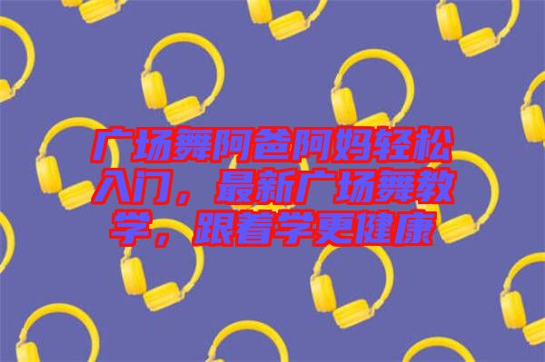 廣場(chǎng)舞阿爸阿媽輕松入門，最新廣場(chǎng)舞教學(xué)，跟著學(xué)更健康