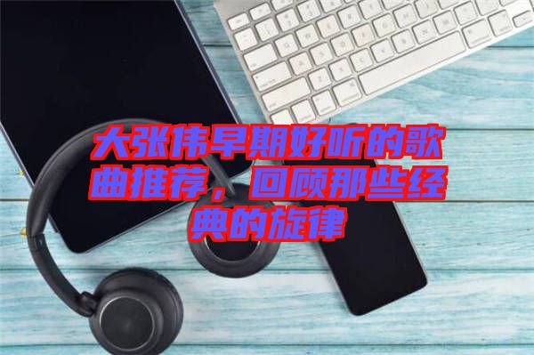 大張偉早期好聽(tīng)的歌曲推薦，回顧那些經(jīng)典的旋律