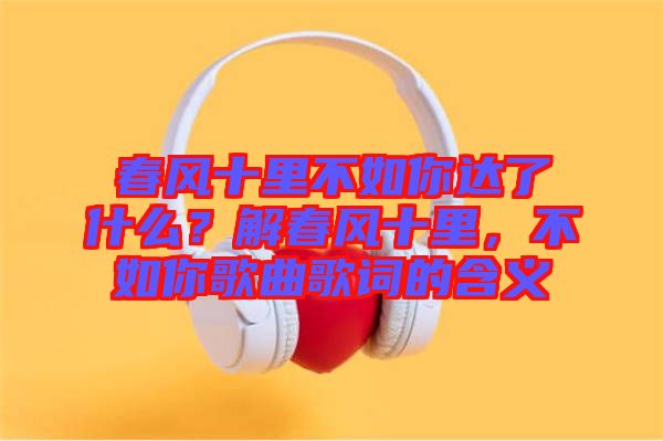 春風(fēng)十里不如你達(dá)了什么？解春風(fēng)十里，不如你歌曲歌詞的含義