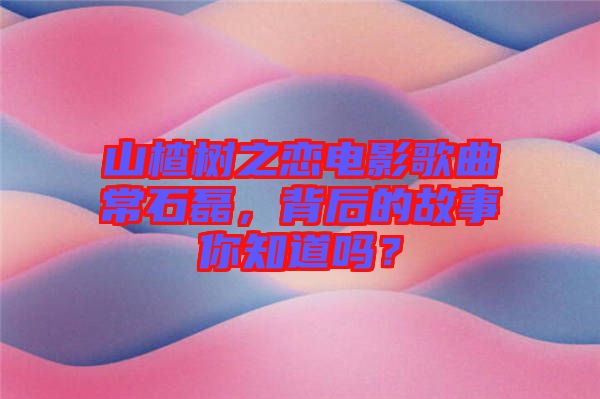 山楂樹(shù)之戀電影歌曲常石磊，背后的故事你知道嗎？