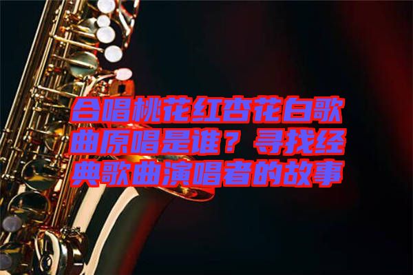 合唱桃花紅杏花白歌曲原唱是誰？尋找經(jīng)典歌曲演唱者的故事