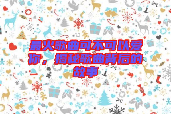 最火歌曲可不可以愛你，揭秘歌曲背后的故事