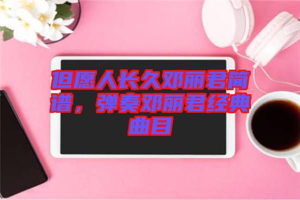 但愿人長久鄧麗君簡譜，彈奏鄧麗君經(jīng)典曲目