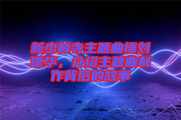 新少林寺主題曲悟劉德華，介紹主題曲制作背后的故事