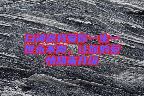 白神器我愛你一生一世永不離，讓你的愛情甜蜜升級(jí)