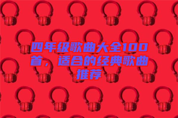 四年級(jí)歌曲大全100首，適合的經(jīng)典歌曲推薦