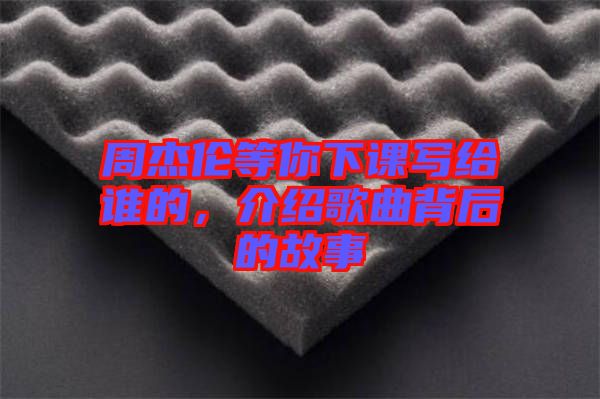 周杰倫等你下課寫給誰(shuí)的，介紹歌曲背后的故事