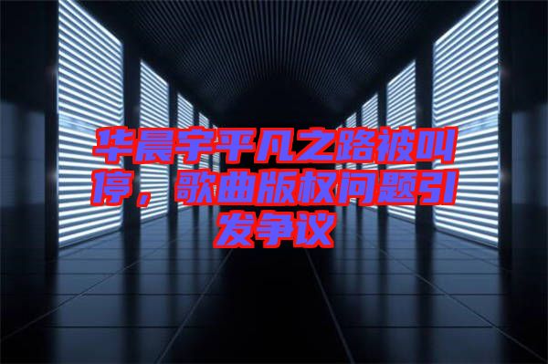 華晨宇平凡之路被叫停，歌曲版權(quán)問(wèn)題引發(fā)爭(zhēng)議