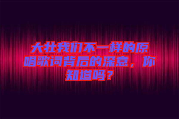 大壯我們不一樣的原唱歌詞背后的深意，你知道嗎？