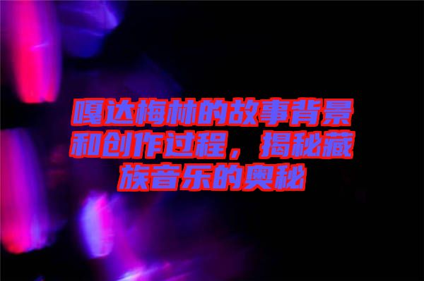 嘎達(dá)梅林的故事背景和創(chuàng)作過(guò)程，揭秘藏族音樂的奧秘