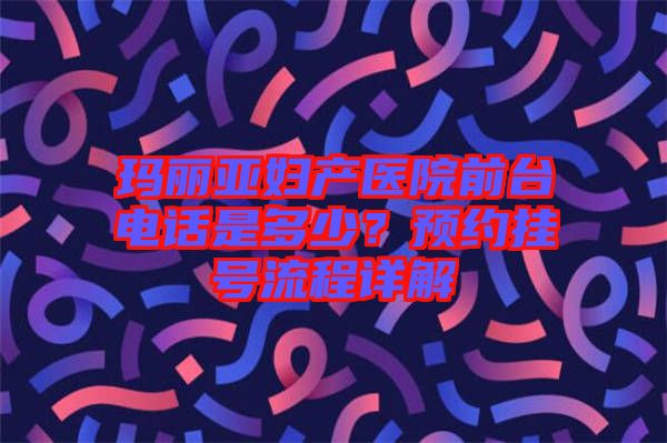 瑪麗亞婦產(chǎn)醫(yī)院前臺(tái)電話是多少？預(yù)約掛號(hào)流程詳解