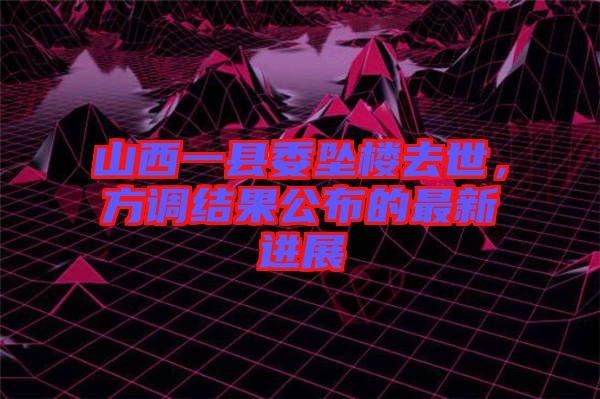 山西一縣委墜樓去世，方調(diào)結(jié)果公布的最新進(jìn)展