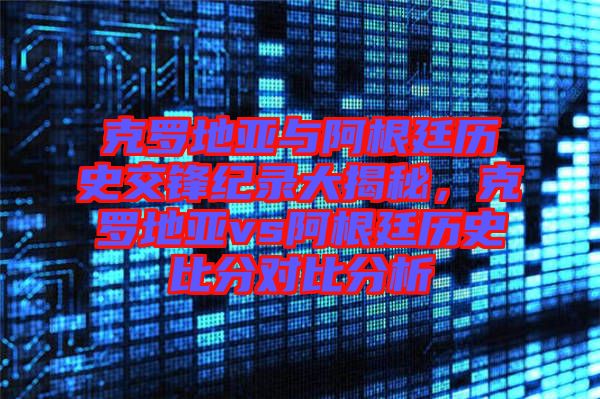 克羅地亞與阿根廷歷史交鋒紀錄大揭秘，克羅地亞vs阿根廷歷史比分對比分析