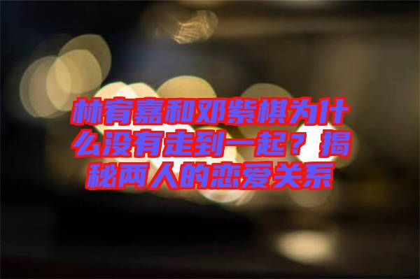 林宥嘉和鄧紫棋為什么沒有走到一起？揭秘兩人的戀愛關(guān)系