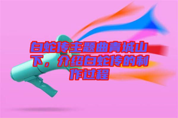 白蛇傳主題曲青城山下，介紹白蛇傳的制作過程