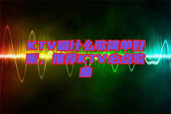 KTV唱什么歌簡單好聽，推薦KTV必點歌曲