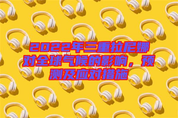2022年三重拉尼娜對全球氣候的影響，預(yù)測及應(yīng)對措施