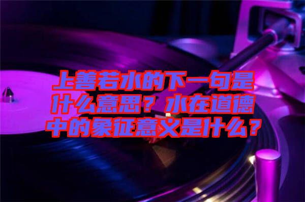 上善若水的下一句是什么意思？水在道德中的象征意義是什么？