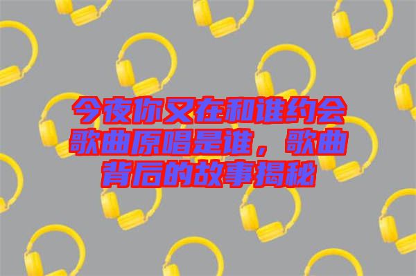 今夜你又在和誰約會歌曲原唱是誰，歌曲背后的故事揭秘