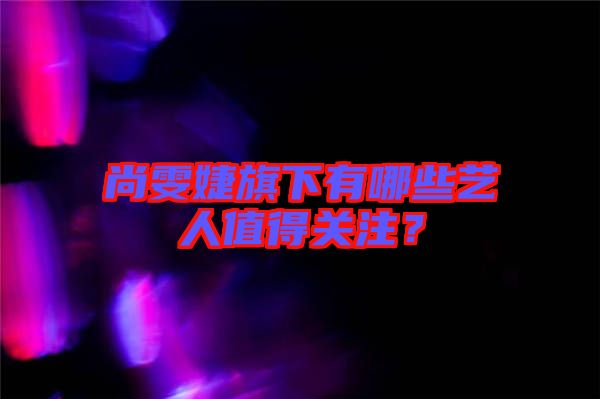 尚雯婕旗下有哪些藝人值得關(guān)注？