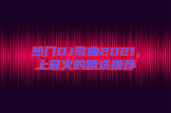 熱門DJ歌曲2021，上最火的精選推薦
