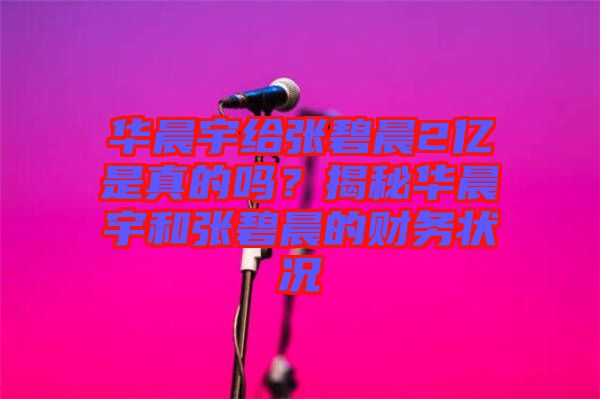 華晨宇給張碧晨2億是真的嗎？揭秘華晨宇和張碧晨的財務(wù)狀況