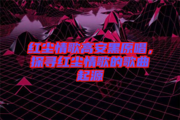 紅塵情歌高安黑原唱，探尋紅塵情歌的歌曲起源
