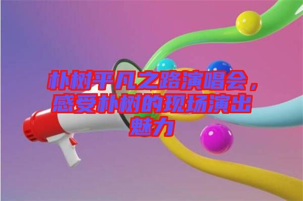 樸樹平凡之路演唱會(huì)，感受樸樹的現(xiàn)場演出魅力