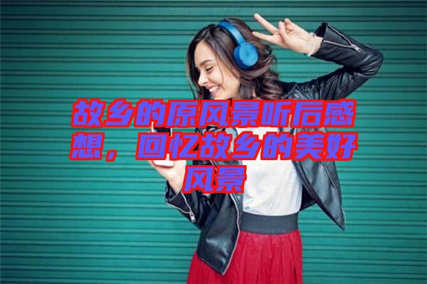 故鄉(xiāng)的原風(fēng)景聽(tīng)后感想，回憶故鄉(xiāng)的美好風(fēng)景