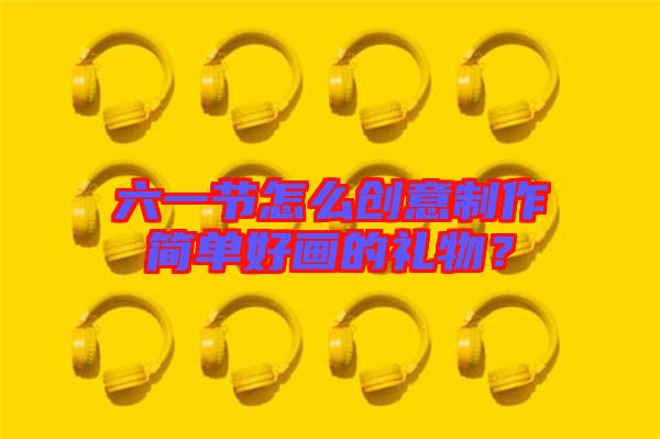 六一節(jié)怎么創(chuàng)意制作簡(jiǎn)單好畫的禮物？