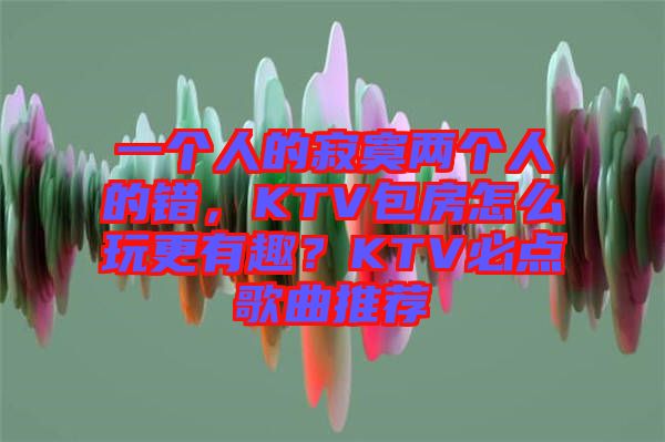 一個人的寂寞兩個人的錯，KTV包房怎么玩更有趣？KTV必點(diǎn)歌曲推薦