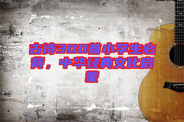 古詩(shī)300首小學(xué)生必背，中華經(jīng)典文化啟蒙