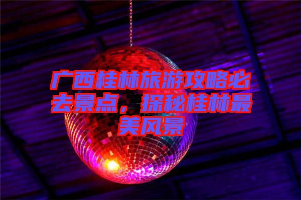 廣西桂林旅游攻略必去景點(diǎn)，探秘桂林最美風(fēng)景