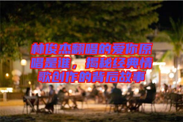 林俊杰翻唱的愛你原唱是誰，揭秘經(jīng)典情歌創(chuàng)作的背后故事
