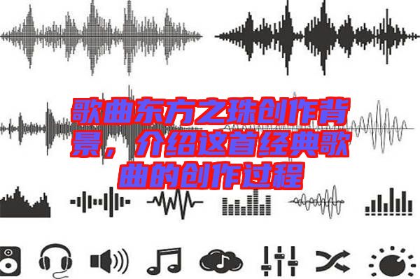歌曲東方之珠創(chuàng)作背景，介紹這首經(jīng)典歌曲的創(chuàng)作過程