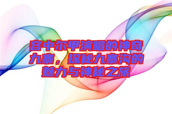 容中爾甲演唱的神奇九寨，探秘九寨溝的魅力與神秘之旅