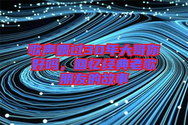 歌聲飄過30年大哥你好嗎，回憶經(jīng)典老歌朋友的故事