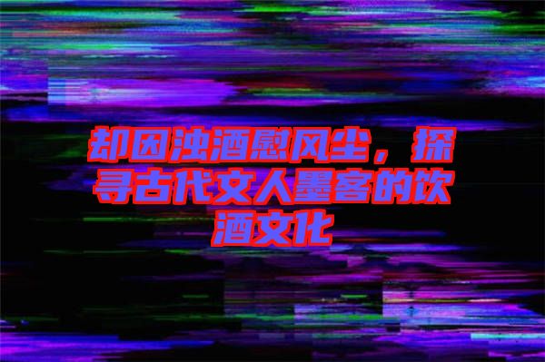 卻因濁酒慰風(fēng)塵，探尋古代文人墨客的飲酒文化