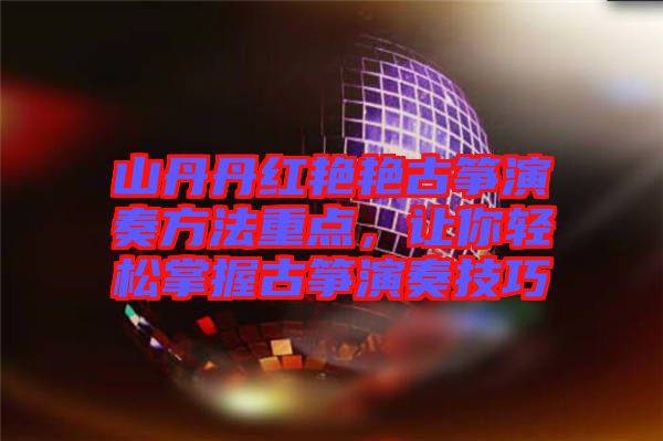 山丹丹紅艷艷古箏演奏方法重點，讓你輕松掌握古箏演奏技巧