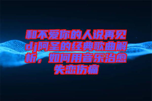 和不愛你的人說再見dj阿圣的經(jīng)典歌曲解析，如何用音樂治愈失戀傷痛