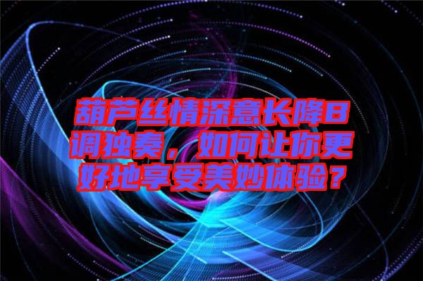 葫蘆絲情深意長(zhǎng)降B調(diào)獨(dú)奏，如何讓你更好地享受美妙體驗(yàn)？