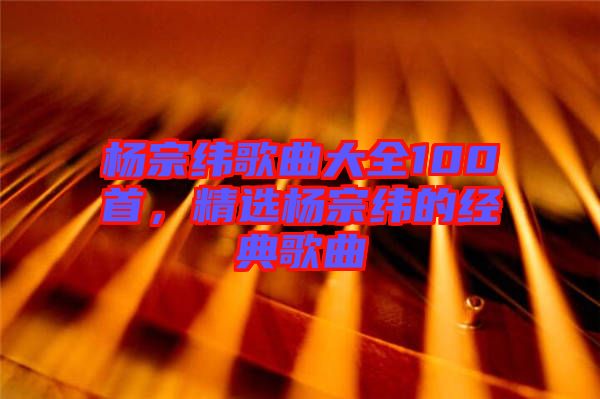 楊宗緯歌曲大全100首，精選楊宗緯的經(jīng)典歌曲